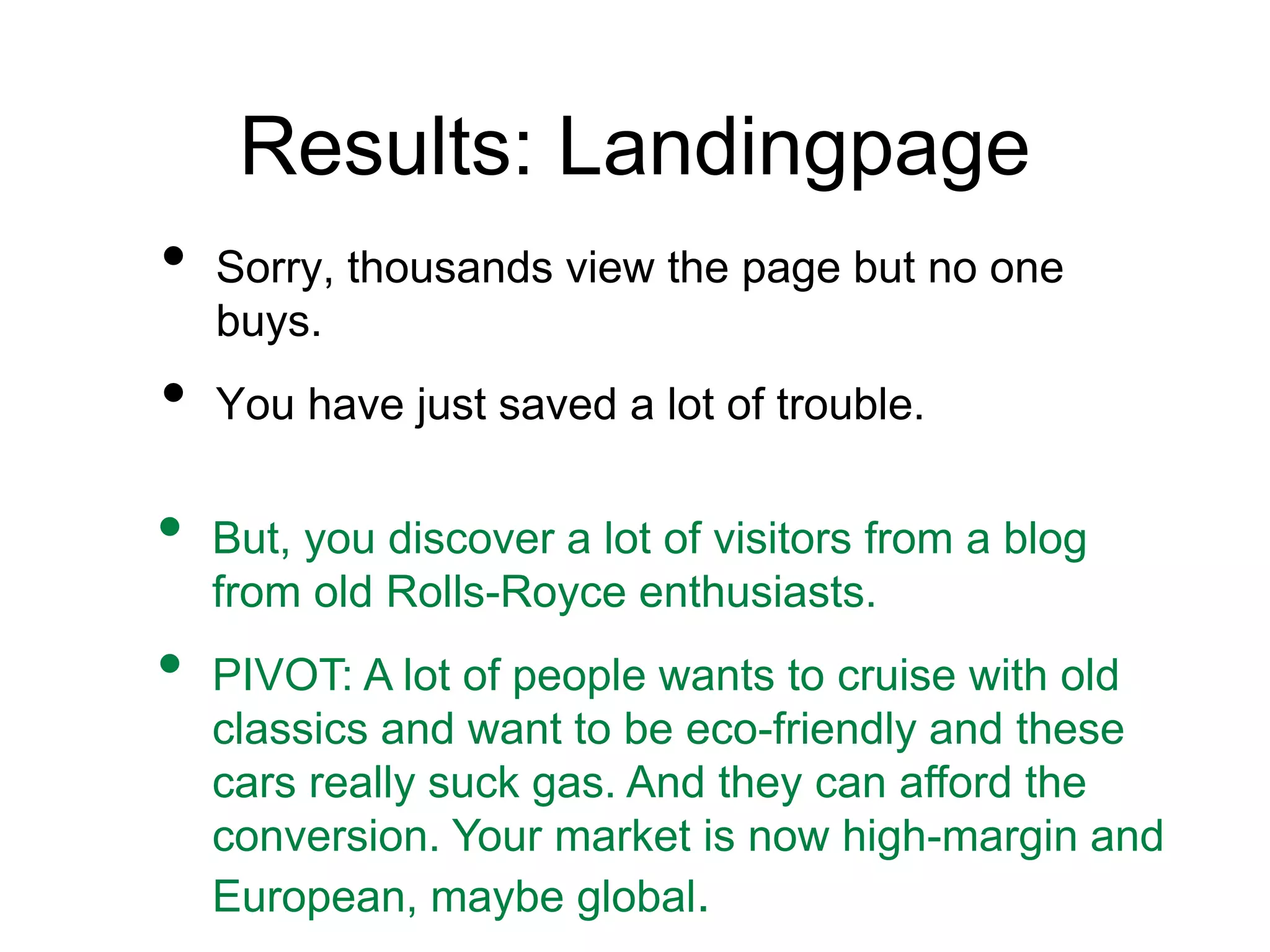 Results: Landingpage
• Sorry, thousands view the page but no one
buys.
• You have just saved a lot of trouble.
• But, you discover a lot of visitors from a blog
from old Rolls-Royce enthusiasts.
• PIVOT: A lot of people wants to cruise with old
classics and want to be eco-friendly and these
cars really suck gas. And they can afford the
conversion. Your market is now high-margin and
European, maybe global.
 