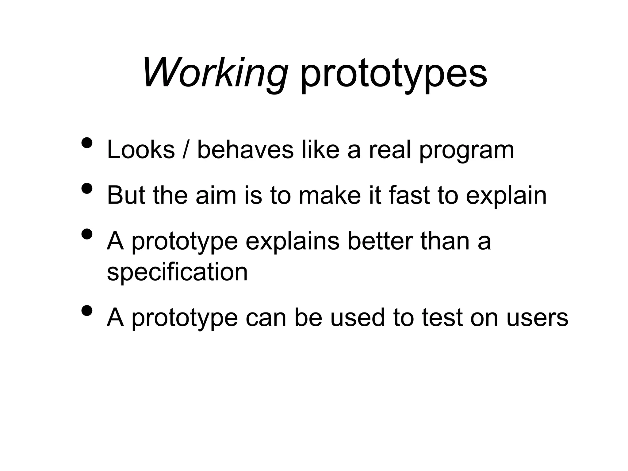 Working prototypes
• Looks / behaves like a real program
• But the aim is to make it fast to explain
• A prototype explains better than a
specification
• A prototype can be used to test on users
 