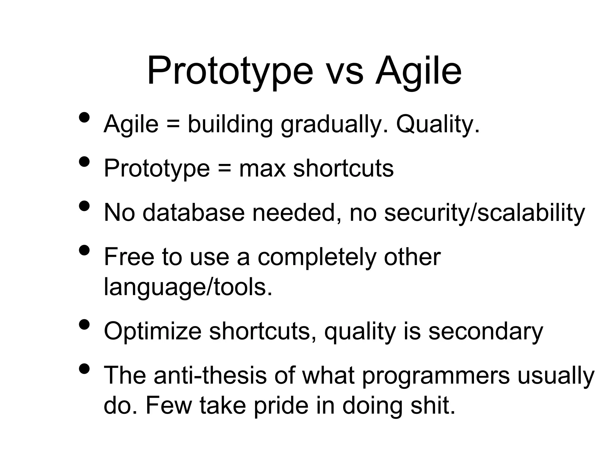 Prototype vs Agile
• Agile = building gradually. Quality.
• Prototype = max shortcuts
• No database needed, no security/scalability
• Free to use a completely other
language/tools.
• Optimize shortcuts, quality is secondary
• The anti-thesis of what programmers usually
do. Few take pride in doing shit.
 