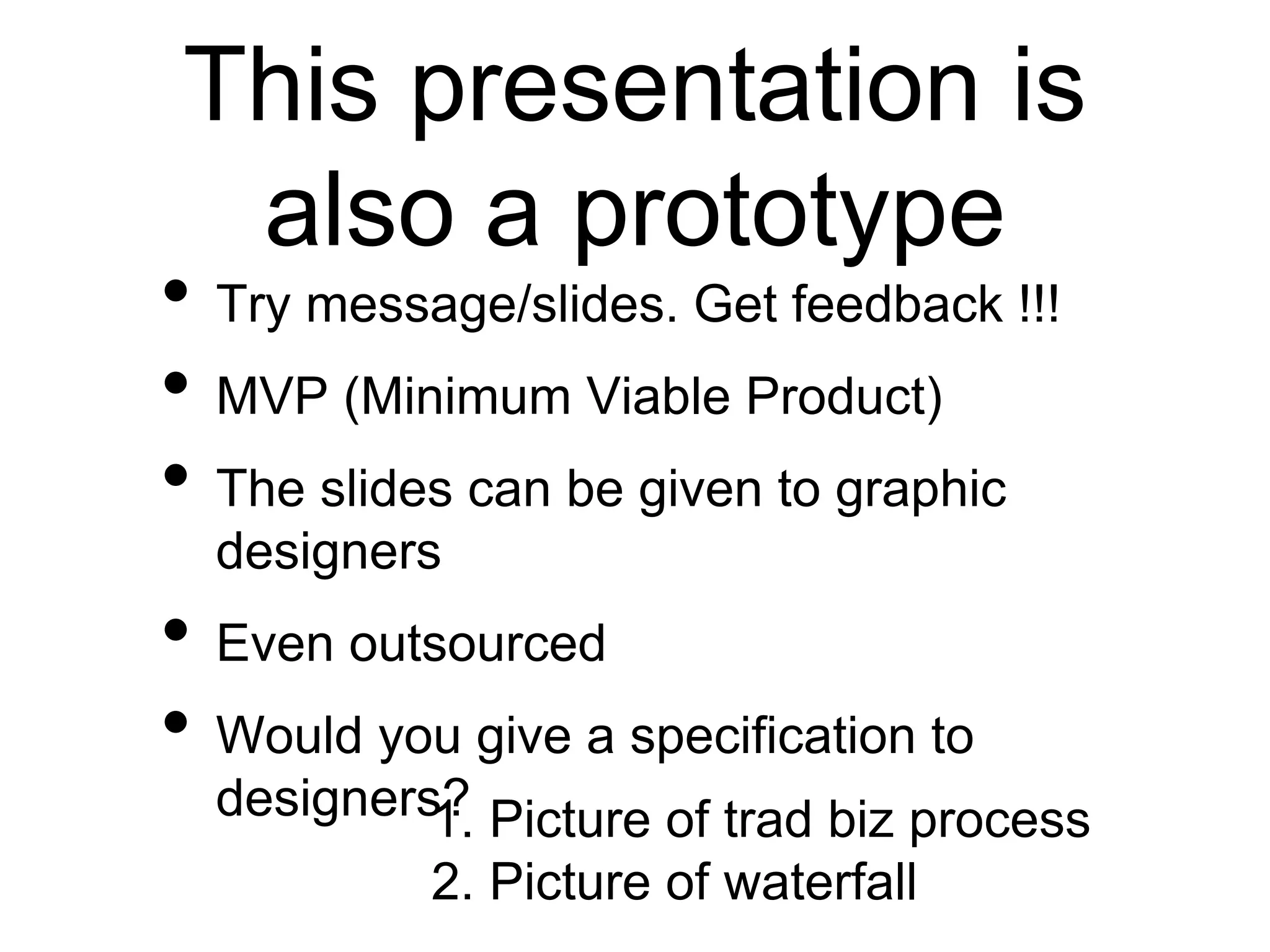 This presentation is
also a prototype
• Try message/slides. Get feedback !!!
• MVP (Minimum Viable Product)
• The slides can be given to graphic
designers
• Even outsourced
• Would you give a specification to
designers?1. Picture of trad biz process
2. Picture of waterfall
 