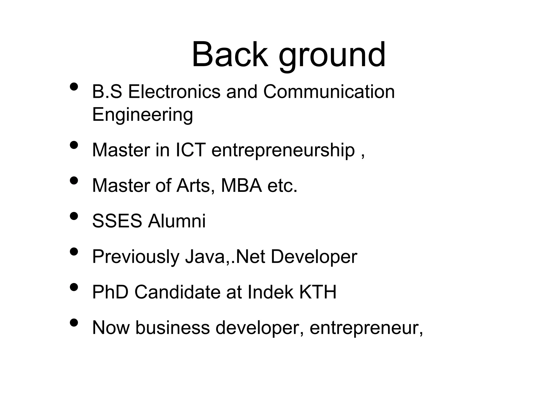 Back ground
• B.S Electronics and Communication
Engineering
• Master in ICT entrepreneurship ,
• Master of Arts, MBA etc.
• SSES Alumni
• Previously Java,.Net Developer
• PhD Candidate at Indek KTH
• Now business developer, entrepreneur,
 