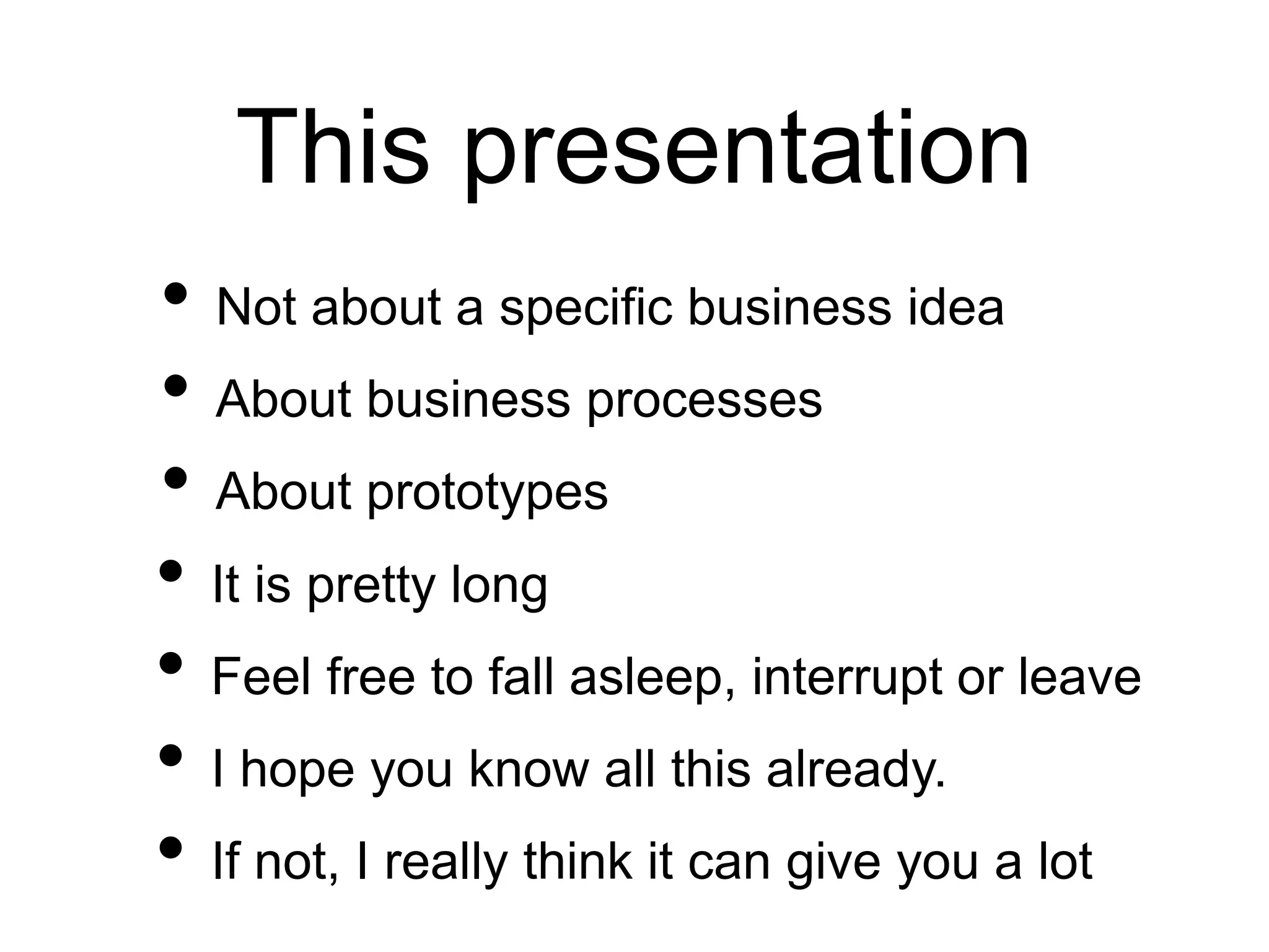 This presentation
• Not about a specific business idea
• About business processes
• About prototypes
• It is pretty long
• Feel free to fall asleep, interrupt or leave
• I hope you know all this already.
• If not, I really think it can give you a lot
 