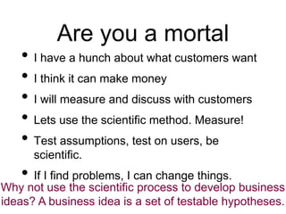 Are you a mortal
• I have a hunch about what customers want
• I think it can make money
• I will measure and discuss with ...