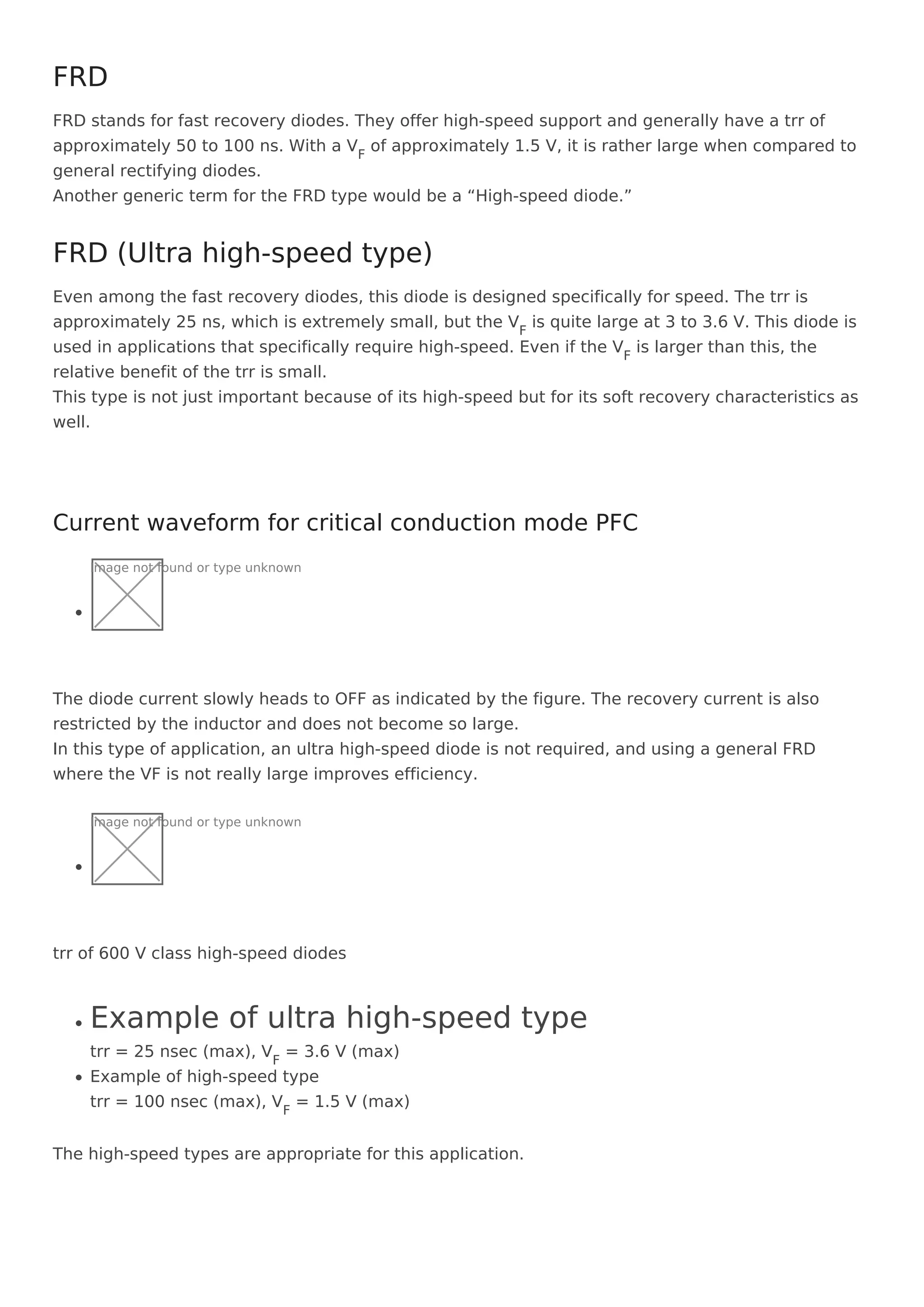 FRD stands for fast recovery diodes. They offer high-speed support and generally have a trr of
approximately 50 to 100 ns. With a VF
of approximately 1.5 V, it is rather large when compared to
general rectifying diodes.
Another generic term for the FRD type would be a “High-speed diode.”
Even among the fast recovery diodes, this diode is designed specifically for speed. The trr is
approximately 25 ns, which is extremely small, but the VF
is quite large at 3 to 3.6 V. This diode is
used in applications that specifically require high-speed. Even if the VF
is larger than this, the
relative benefit of the trr is small.
This type is not just important because of its high-speed but for its soft recovery characteristics as
well.
Image not found or type unknown
The diode current slowly heads to OFF as indicated by the figure. The recovery current is also
restricted by the inductor and does not become so large.
In this type of application, an ultra high-speed diode is not required, and using a general FRD
where the VF is not really large improves efficiency.
Image not found or type unknown
trr of 600 V class high-speed diodes
Example of ultra high-speed type
trr = 25 nsec (max), VF
= 3.6 V (max)
Example of high-speed type
trr = 100 nsec (max), VF
= 1.5 V (max)
The high-speed types are appropriate for this application.
FRD
FRD (Ultra high-speed type)
Current waveform for critical conduction mode PFC
 