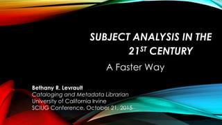 SUBJECT ANALYSIS IN THE
21ST CENTURY
A Faster Way
Bethany R. Levrault
Cataloging and Metadata Librarian
University of California Irvine
SCIUG Conference, October 21, 2015
 