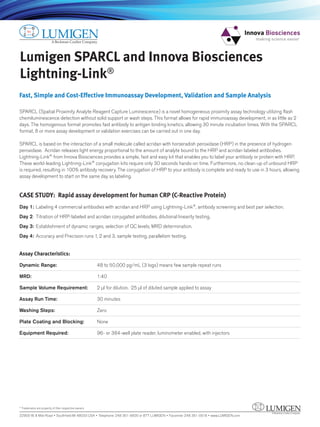 Lumigen SPARCL and Innova Biosciences
Lightning-Link®
Fast, Simple and Cost-Effective Immunoassay Development, Validation and Sample Analysis
SPARCL (Spatial Proximity Analyte Reagent Capture Luminescence) is a novel homogeneous proximity assay technology utilizing flash
chemiluminescence detection without solid support or wash steps. This format allows for rapid immunoassay development, in as little as 2
days. The homogenous format promotes fast antibody to antigen binding kinetics, allowing 30 minute incubation times. With the SPARCL
format, 8 or more assay development or validation exercises can be carried out in one day.
SPARCL is based on the interaction of a small molecule called acridan with horseradish peroxidase (HRP) in the presence of hydrogen
peroxidase. Acridan releases light energy proportional to the amount of analyte bound to the HRP and acridan labeled antibodies.
Lightning-Link from Innova Biosciences provides a simple, fast and easy kit that enables you to label your antibody or protein with HRP.
These world-leading Lightning-Link conjugation kits require only 30 seconds hands-on time. Furthermore, no clean-up of unbound HRP
is required, resulting in 100% antibody recovery. The conjugation of HRP to your antibody is complete and ready to use in 3 hours, allowing
assay development to start on the same day as labeling.
CASE STUDY: Rapid assay development for human CRP (C-Reactive Protein)
Day 1: Labeling 4 commercial antibodies with acridan and HRP using Lightning-Link , antibody screening and best pair selection.
Day 2: Titration of HRP-labeled and acridan conjugated antibodies, dilutional linearity testing.
Day 3: Establishment of dynamic ranges, selection of QC levels, MRD determination.
Day 4: Accuracy and Precision runs 1, 2 and 3, sample testing, parallelism testing.
Assay Characteristics:
Dynamic Range: 48 to 50,000 pg/mL (3 logs) means few sample repeat runs
MRD: 1:40
Sample Volume Requirement: 2 µl for dilution. 25 µl of diluted sample applied to assay
Assay Run Time: 30 minutes
Washing Steps: Zero
Plate Coating and Blocking: None
Equipment Required: 96- or 384-well plate reader, luminometer enabled, with injectors
22900 W. 8 Mile Road • Southfield MI 48033 USA • Telephone: 248 351-5600 or 877 LUMIGEN • Facsimile: 248 351-0518 • www.LUMIGEN.com
* Trademarks are property of their respective owners.
 