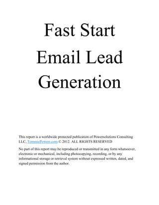 Fast Start
           Email Lead
           Generation

This report is a worldwide protected publication of Powersolutions Consulting
LLC, TommiePowers.com © 2012. ALL RIGHTS RESERVED

No part of this report may be reproduced or transmitted in any form whatsoever,
electronic or mechanical, including photocopying, recording, or by any
informational storage or retrieval system without expressed written, dated, and
signed permission from the author.
 
