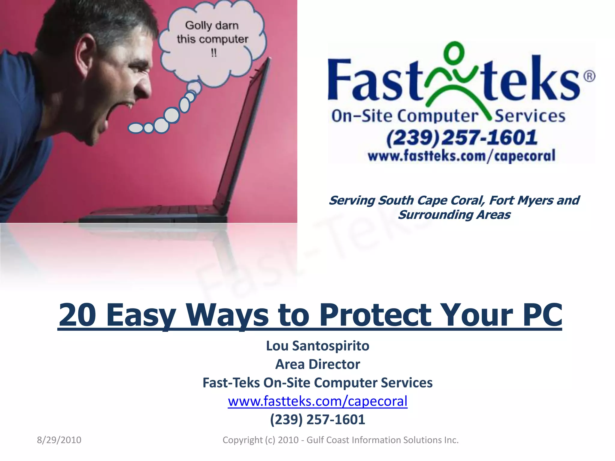 Golly darn this computer !!Serving South Cape Coral, Fort Myers and Surrounding AreasFast-Teks20 Easy Ways to Protect Your PCLou SantospiritoArea DirectorFast-Teks On-Site Computer Serviceswww.fastteks.com/capecoral(239) 257-16018/29/2010Copyright (c) 2010 - Gulf Coast Information Solutions Inc.