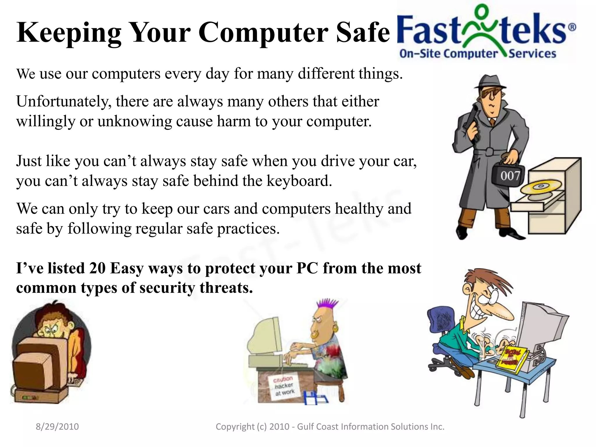 Keeping Your Computer SafeWe use our computers every day for many different things.  Unfortunately, there are always many others that either willingly or unknowing cause harm to your computer.  Just like you can’t always stay safe when you drive your car, you can’t always stay safe behind the keyboard.  We can only try to keep our cars and computers healthy and safe by following regular safe practices.  I’ve listed 20 Easy ways to protect your PC from the most common types of security threats.8/29/2010Fast-TeksCopyright (c) 2010 - Gulf Coast Information Solutions Inc.