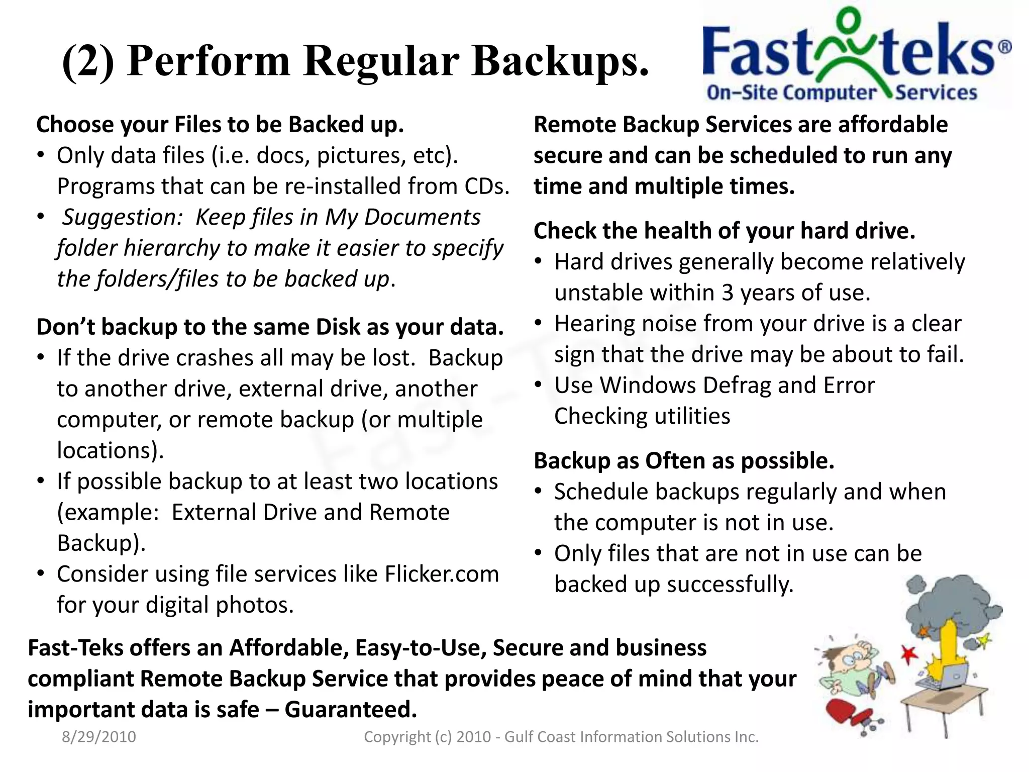 (2) Perform Regular Backups.Fast-Teks offers an Affordable, Easy-to-Use, Secure and business compliant Remote Backup Service that provides peace of mind that your important data is safe – Guaranteed.8/29/2010Fast-TeksCopyright (c) 2010 - Gulf Coast Information Solutions Inc.