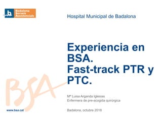 Mª Luisa Arganda Iglesias
Enfermera de pre-acogida quirúrgica
Badalona, octubre 2018
Hospital Municipal de Badalona
Experiencia en
BSA.
Fast-track PTR y
PTC.
www.bsa.cat
 