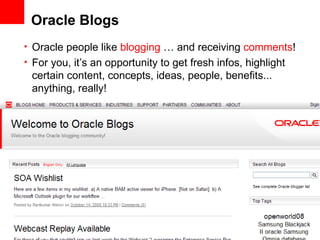 Oracle Blogs Oracle people like  blogging  … and receiving  comments ! For you, it’s an opportunity to get fresh infos, highlight certain content, concepts, ideas, people, benefits... anything, really! 