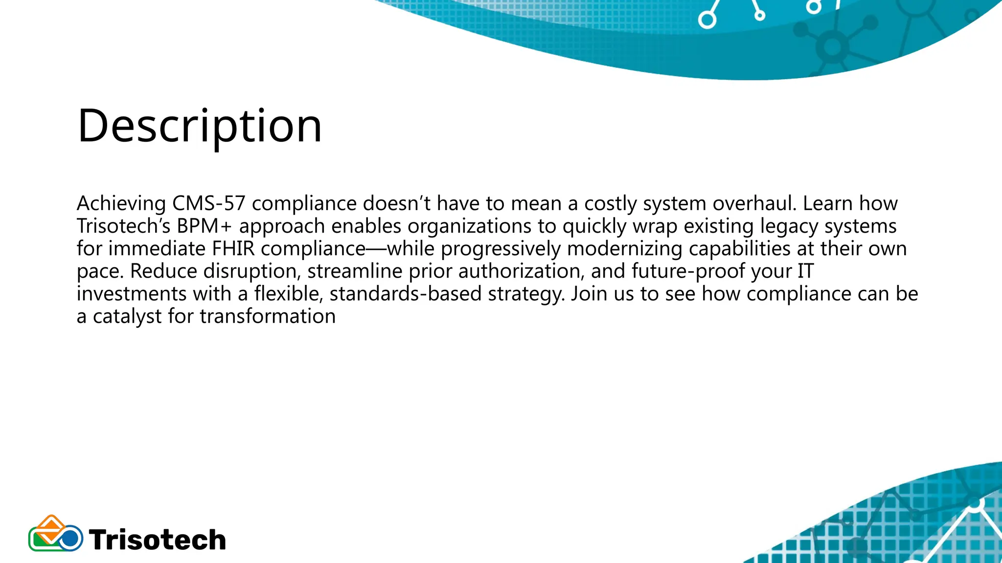 Description
Achieving CMS-57 compliance doesn’t have to mean a costly system overhaul. Learn how
Trisotech’s BPM+ approach enables organizations to quickly wrap existing legacy systems
for immediate FHIR compliance—while progressively modernizing capabilities at their own
pace. Reduce disruption, streamline prior authorization, and future-proof your IT
investments with a flexible, standards-based strategy. Join us to see how compliance can be
a catalyst for transformation
 