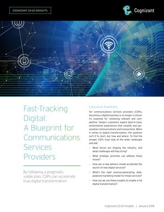 Fast-Tracking
Digital:
A Blueprint for
Communications
Services
Providers
By following a pragmatic,
viable plan, CSPs can accelerate
true digital transformation.
Executive Summary
For communications services providers (CSPs),
becoming a digital business is no longer a choice;
it’s essential for remaining relevant and com-
petitive. Today’s customers expect best-in-class,
omnichannel experiences that simplify and per-
sonalize communications and transactions. When
it comes to digital transformation, the question
isn’t if to start, but how and where. To find the
answer, CSPs must look at the wider landscape
and ask:
•	 What forces are shaping the industry, and
what challenges will they bring?
•	 What strategic priorities can address these
issues?
•	 How can a new delivery model accelerate the
launch of new digital services?
•	 What’s the right revenue-generating, data-
powered marketing model for those services?
•	 How can we use these insights to enable a full
digital transformation?
Cognizant 20-20 Insights | January 2018
COGNIZANT 20-20 INSIGHTS
 
