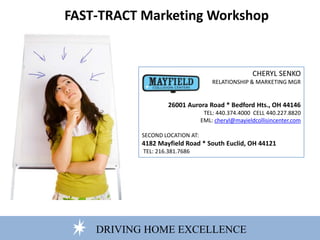 DRIVING HOME EXCELLENCE
FAST-TRACT Marketing Workshop
CHERYL SENKO
RELATIONSHIP & MARKETING MGR
26001 Aurora Road * Bedford Hts., OH 44146
TEL: 440.374.4000 CELL 440.227.8820
EML: cheryl@mayieldcollisincenter.com
SECOND LOCATION AT:
4182 Mayfield Road * South Euclid, OH 44121
TEL: 216.381.7686
 