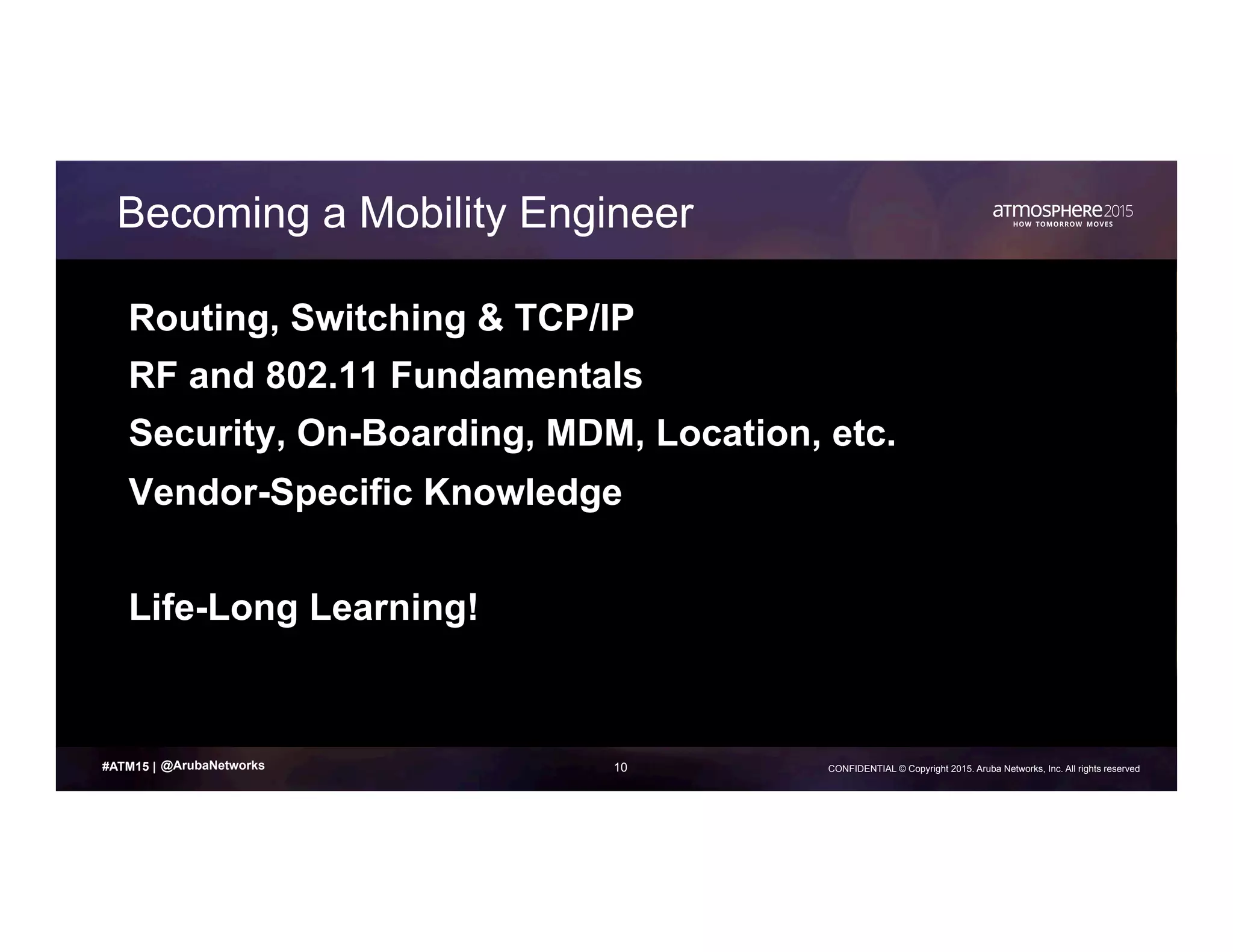 10 CONFIDENTIAL © Copyright 2015. Aruba Networks, Inc. All rights reserved#ATM15 |
Becoming a Mobility Engineer
Routing, Switching & TCP/IP
RF and 802.11 Fundamentals
Security, On-Boarding, MDM, Location, etc.
Vendor-Specific Knowledge
Life-Long Learning!
@ArubaNetworks
 