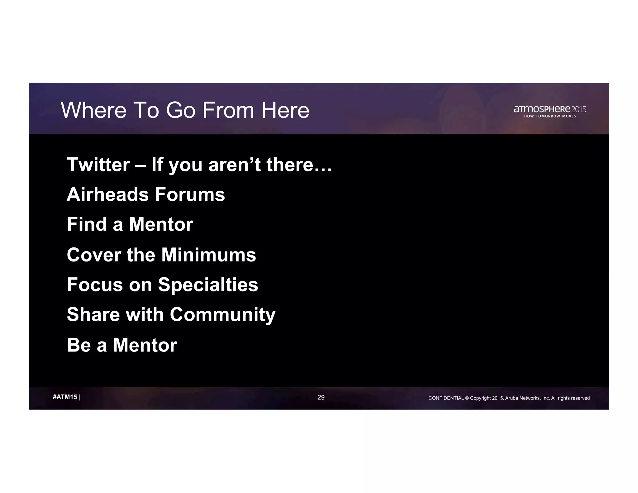 29 CONFIDENTIAL © Copyright 2015. Aruba Networks, Inc. All rights reserved#ATM15 |
Where To Go From Here
Twitter – If you aren’t there…
Airheads Forums
Find a Mentor
Cover the Minimums
Focus on Specialties
Share with Community
Be a Mentor
 