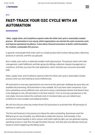 4/10/24, 2:35 PM Fast-Track Your O2C Cycle With AR Automation - Techwave
https://techwave.net/fast-track-your-two-cycle-with-ar-automation/ 1/7
BPO
FAST-TRACK YOUR O2C CYCLE WITH AR
AUTOMATION
Sales, supply chain, and compliance aspects make the initial cash cycle a reasonably complex
process. AR automation is one way by which organizations can shorten the cash conversion cycle
and improve operational excellence. It also allows financial executives to build a solid foundation
for a holistic, sustainable O2C process.
In general, most people think order cash is a simple process that involves taking orders, delivering
products or services, and then you get paid.
But in reality, auto cash is a relatively complex multi-step process. The process starts with order
management, credit fulfillment, and then going into Billings collection, dispute management, or
evolutions. And then, you have the cash application, which stretches your accounts receivable
(AR).
Sales, supply chain, and compliance aspects make the initial cash cycle a reasonably complex
process when you start looking at some inefficiencies.
AR automation is one-way organizations can overcome this particular challenge because they can
expedite the processing. AR automation is very scalable. So if you have sister companies, if you
have subsidiaries across different units, and you’re using a cloud-based solution that doesn’t have
to be deployed on site, AR automation is the best solution. From an accuracy perspective or the
cost angle, since you reduce the overhead costs in mundane tasks, you can redirect your
workforce to more complex and analytical studies.
We will now discuss some key market drivers for businesses to automate their AR processes to
optimize or cash cycle.
The first and foremost is the pressure to reduce the sales outstanding. Businesses want the
Billing to go on very smoothly, very effectively to collect the revenue. And honestly, in this
environment where liquidity is still a concern and credit might be tight, you can generate ongoing
operating income or cash flow through the better forecast. And then plan and allocate resources
based on what’s happening with billing cycles.
 