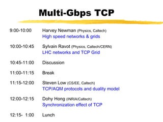 Multi-Gbps TCP
9:00-10:00 Harvey Newman (Physics, Caltech)
High speed networks & grids
10:00-10:45 Sylvain Ravot (Physics, Caltech/CERN)
LHC networks and TCP Grid
10:45-11:00 Discussion
11:00-11:15 Break
11:15-12:00 Steven Low (CS/EE, Caltech)
TCP/AQM protocols and duality model
12:00-12:15 Dohy Hong (INRIA/Caltech)
Synchronization effect of TCP
12:15- 1:00 Lunch
 
