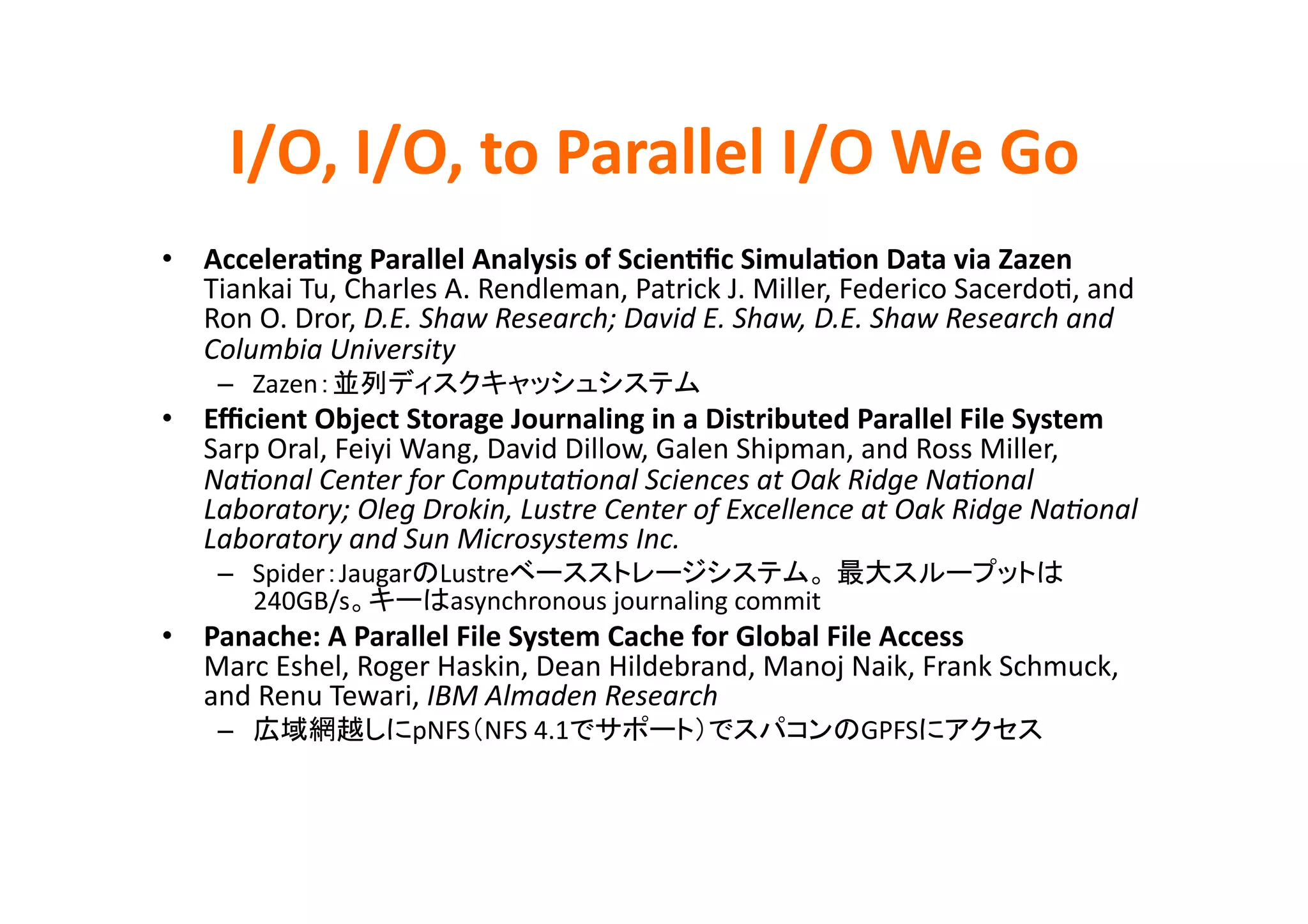 I/O,	
  I/O,	
  to	
  Parallel	
  I/O	
  We	
  Go	
•  AcceleraBng	
  Parallel	
  Analysis	
  of	
  ScienBﬁc	
  SimulaBon	
  Data	
  via	
  Zazen	
  
   Tiankai	
  Tu,	
  Charles	
  A.	
  Rendleman,	
  Patrick	
  J.	
  Miller,	
  Federico	
  SacerdoE,	
  and	
  
   Ron	
  O.	
  Dror,	
  D.E.	
  Shaw	
  Research;	
  David	
  E.	
  Shaw,	
  D.E.	
  Shaw	
  Research	
  and	
  
   Columbia	
  University	
  
      –  Zazen                                                	
  
•  Eﬃcient	
  Object	
  Storage	
  Journaling	
  in	
  a	
  Distributed	
  Parallel	
  File	
  System	
  
   Sarp	
  Oral,	
  Feiyi	
  Wang,	
  David	
  Dillow,	
  Galen	
  Shipman,	
  and	
  Ross	
  Miller,	
  
   NaHonal	
  Center	
  for	
  ComputaHonal	
  Sciences	
  at	
  Oak	
  Ridge	
  NaHonal	
  
   Laboratory;	
  Oleg	
  Drokin,	
  Lustre	
  Center	
  of	
  Excellence	
  at	
  Oak	
  Ridge	
  NaHonal	
  
   Laboratory	
  and	
  Sun	
  Microsystems	
  Inc.	
  
      –  Spider Jaugar Lustre
         240GB/s        asynchronous	
  journaling	
  commit	
  
•  Panache:	
  A	
  Parallel	
  File	
  System	
  Cache	
  for	
  Global	
  File	
  Access	
  
   Marc	
  Eshel,	
  Roger	
  Haskin,	
  Dean	
  Hildebrand,	
  Manoj	
  Naik,	
  Frank	
  Schmuck,	
  
   and	
  Renu	
  Tewari,	
  IBM	
  Almaden	
  Research	
  
      –                     pNFS NFS	
  4.1                                     GPFS                 	
 