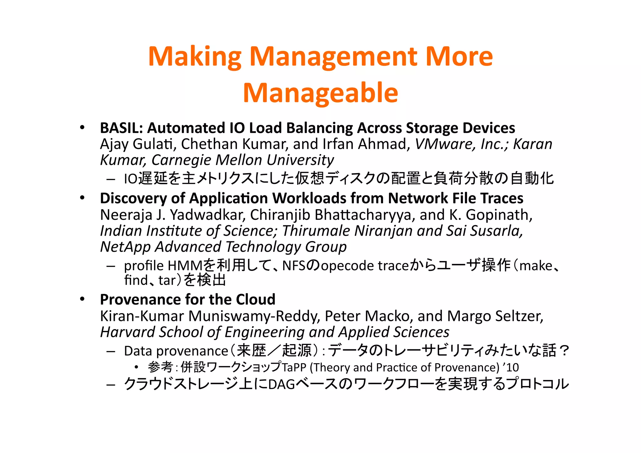 Making	
  Management	
  More	
  
                      Manageable	
•  BASIL:	
  Automated	
  IO	
  Load	
  Balancing	
  Across	
  Storage	
  Devices	
  
   Ajay	
  GulaE,	
  Chethan	
  Kumar,	
  and	
  Irfan	
  Ahmad,	
  VMware,	
  Inc.;	
  Karan	
  
   Kumar,	
  Carnegie	
  Mellon	
  University	
  
     –  IO                                                                                                        	
  
•  Discovery	
  of	
  ApplicaBon	
  Workloads	
  from	
  Network	
  File	
  Traces	
  
   Neeraja	
  J.	
  Yadwadkar,	
  Chiranjib	
  BhaZacharyya,	
  and	
  K.	
  Gopinath,	
  
   Indian	
  InsHtute	
  of	
  Science;	
  Thirumale	
  Niranjan	
  and	
  Sai	
  Susarla,	
  	
  
   NetApp	
  Advanced	
  Technology	
  Group	
  
     –  proﬁle	
  HMM                      NFS       opecode	
  trace                                      make
        ﬁnd tar                	
  
•  Provenance	
  for	
  the	
  Cloud	
  
   Kiran-­‐Kumar	
  Muniswamy-­‐Reddy,	
  Peter	
  Macko,	
  and	
  Margo	
  Seltzer,	
  
   Harvard	
  School	
  of	
  Engineering	
  and	
  Applied	
  Sciences	
  
     –  Data	
  provenance                                                                                                 	
  
           •                               TaPP	
  (Theory	
  and	
  PracEce	
  of	
  Provenance)	
  ’10	
  
     –                                  DAG                                                                              	
  
 