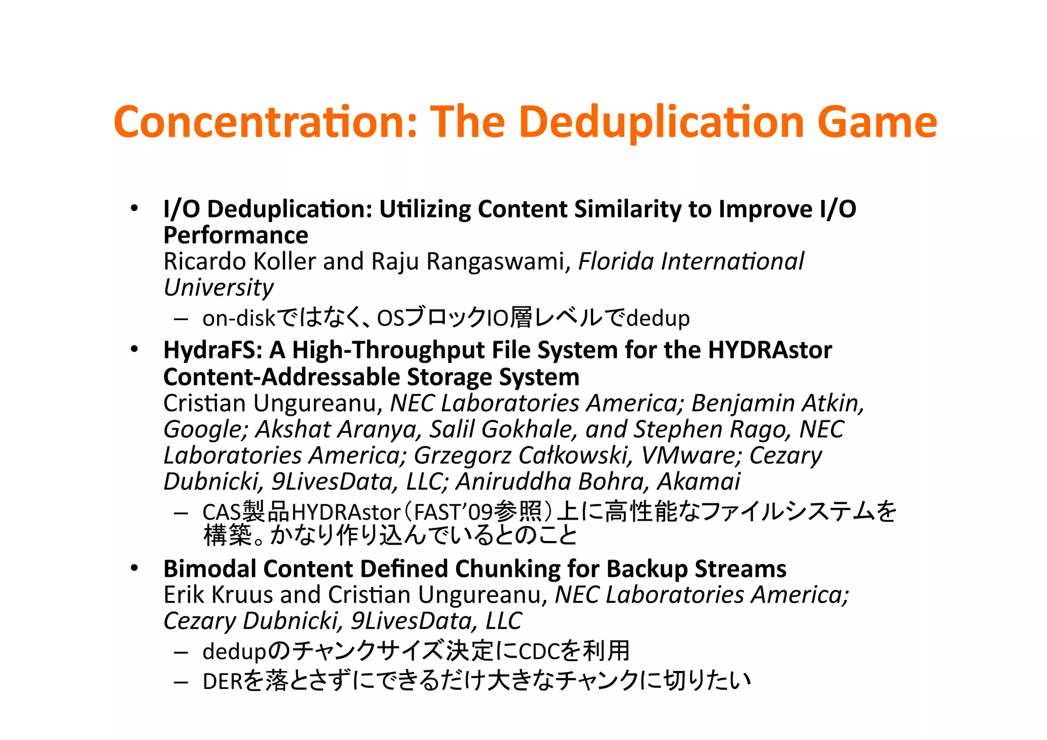 ConcentraBon:	
  The	
  DeduplicaBon	
  Game	
•  I/O	
  DeduplicaBon:	
  UBlizing	
  Content	
  Similarity	
  to	
  Improve	
  I/O	
  
   Performance	
  
   Ricardo	
  Koller	
  and	
  Raju	
  Rangaswami,	
  Florida	
  InternaHonal	
  
   University	
  
     –  on-­‐disk            OS            IO                dedup	
  
•  HydraFS:	
  A	
  High-­‐Throughput	
  File	
  System	
  for	
  the	
  HYDRAstor	
  
   Content-­‐Addressable	
  Storage	
  System	
  
   CrisEan	
  Ungureanu,	
  NEC	
  Laboratories	
  America;	
  Benjamin	
  Atkin,	
  
   Google;	
  Akshat	
  Aranya,	
  Salil	
  Gokhale,	
  and	
  Stephen	
  Rago,	
  NEC	
  
   Laboratories	
  America;	
  Grzegorz	
  Całkowski,	
  VMware;	
  Cezary	
  
   Dubnicki,	
  9LivesData,	
  LLC;	
  Aniruddha	
  Bohra,	
  Akamai	
  
     –  CAS         HYDRAstor FAST’09
                                                      	
  
•  Bimodal	
  Content	
  Deﬁned	
  Chunking	
  for	
  Backup	
  Streams	
  
   Erik	
  Kruus	
  and	
  CrisEan	
  Ungureanu,	
  NEC	
  Laboratories	
  America;	
  
   Cezary	
  Dubnicki,	
  9LivesData,	
  LLC	
  
     –  dedup                                   CDC          	
  
     –  DER                                                                	
 