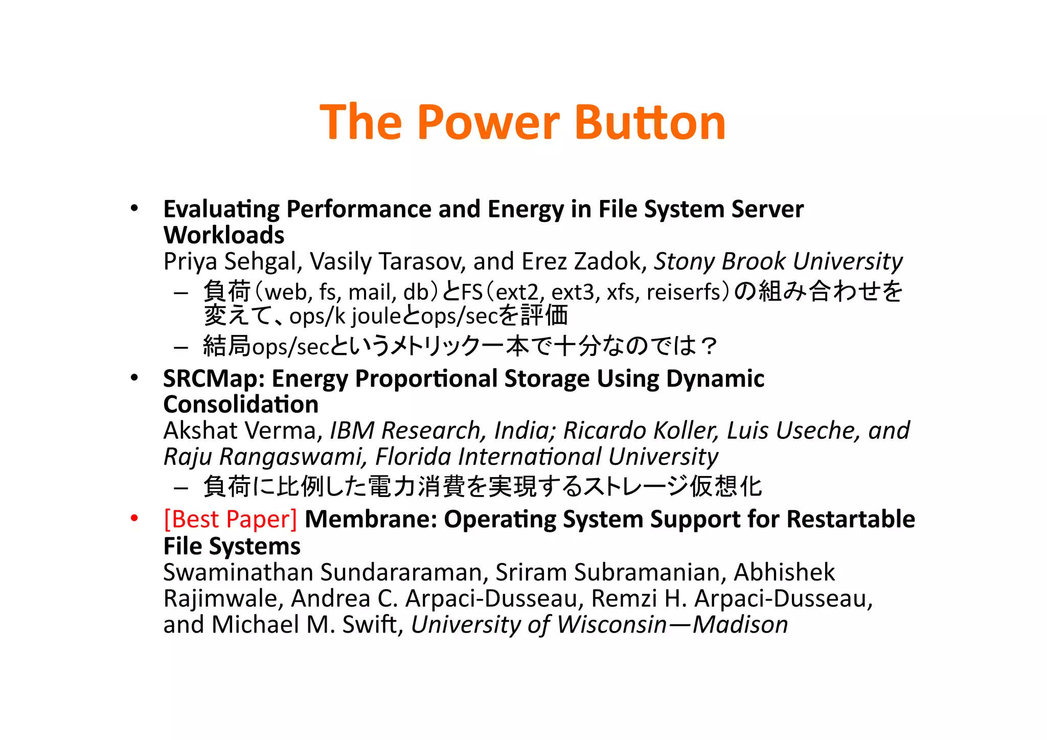 The	
  Power	
  BuQon	
•  EvaluaBng	
  Performance	
  and	
  Energy	
  in	
  File	
  System	
  Server	
  
   Workloads	
  
   Priya	
  Sehgal,	
  Vasily	
  Tarasov,	
  and	
  Erez	
  Zadok,	
  Stony	
  Brook	
  University	
  
     –           web,	
  fs,	
  mail,	
  db FS ext2,	
  ext3,	
  xfs,	
  reiserfs
                   ops/k	
  joule ops/sec                 	
  
     –          ops/sec                                                           	
  
•  SRCMap:	
  Energy	
  ProporBonal	
  Storage	
  Using	
  Dynamic	
  
   ConsolidaBon	
  
   Akshat	
  Verma,	
  IBM	
  Research,	
  India;	
  Ricardo	
  Koller,	
  Luis	
  Useche,	
  and	
  
   Raju	
  Rangaswami,	
  Florida	
  InternaHonal	
  University	
  
     –                                                                                   	
  
•  [Best	
  Paper]	
  Membrane:	
  OperaBng	
  System	
  Support	
  for	
  Restartable	
  
   File	
  Systems	
  
   Swaminathan	
  Sundararaman,	
  Sriram	
  Subramanian,	
  Abhishek	
  
   Rajimwale,	
  Andrea	
  C.	
  Arpaci-­‐Dusseau,	
  Remzi	
  H.	
  Arpaci-­‐Dusseau,	
  
   and	
  Michael	
  M.	
  Swik,	
  University	
  of	
  Wisconsin—Madison	
 