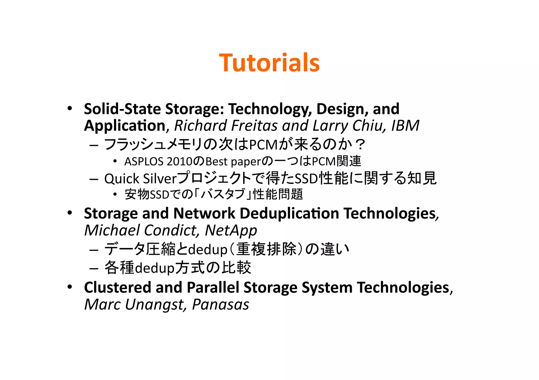 Tutorials	
•  Solid-­‐State	
  Storage:	
  Technology,	
  Design,	
  and	
  
   ApplicaBon,	
  Richard	
  Freitas	
  and	
  Larry	
  Chiu,	
  IBM	
  
    –                                PCM                                  	
  
         •  ASPLOS	
  2010 Best	
  paper              PCM          	
  
    –  Quick	
  Silver                       SSD                                 	
  
         •      SSD                            	
  
•  Storage	
  and	
  Network	
  DeduplicaBon	
  Technologies,	
  
   Michael	
  Condict,	
  NetApp	
  
    –                    dedup                              	
  
    –         dedup                   	
  
•  Clustered	
  and	
  Parallel	
  Storage	
  System	
  Technologies,	
  
   Marc	
  Unangst,	
  Panasas	
  
 