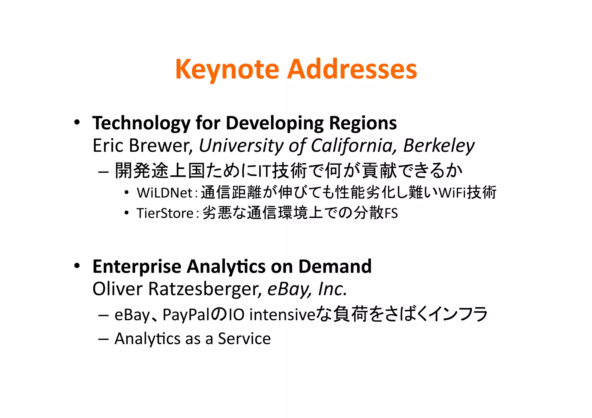 Keynote	
  Addresses	
•  Technology	
  for	
  Developing	
  Regions	
  
   Eric	
  Brewer,	
  University	
  of	
  California,	
  Berkeley	
  
    –                          IT                                 	
  
         •  WiLDNet                                          WiFi               	
  
         •  TierStore                               FS	
  


•  Enterprise	
  AnalyBcs	
  on	
  Demand	
  
   Oliver	
  Ratzesberger,	
  eBay,	
  Inc.	
  
    –  eBay PayPal IO	
  intensive                                       	
  
    –  AnalyEcs	
  as	
  a	
  Service	
 