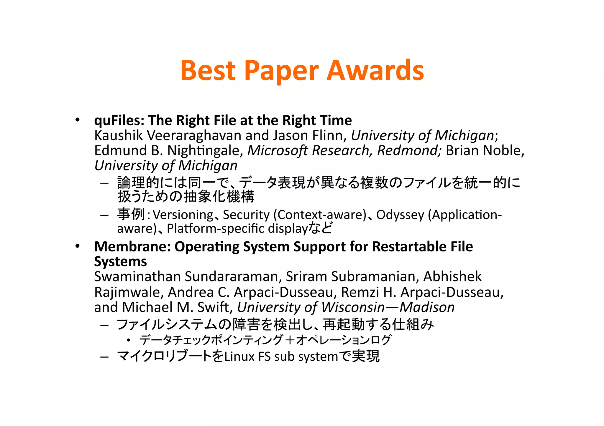 Best	
  Paper	
  Awards	
•  quFiles:	
  The	
  Right	
  File	
  at	
  the	
  Right	
  Time	
  
   Kaushik	
  Veeraraghavan	
  and	
  Jason	
  Flinn,	
  University	
  of	
  Michigan;	
  
   Edmund	
  B.	
  NighEngale,	
  MicrosoB	
  Research,	
  Redmond;	
  Brian	
  Noble,	
  
   University	
  of	
  Michigan	
  
     – 
                               	
  
     –       Versioning Security	
  (Context-­‐aware) Odyssey	
  (ApplicaEon-­‐
        aware) Plahorm-­‐speciﬁc	
  display     	
  
•  Membrane:	
  OperaBng	
  System	
  Support	
  for	
  Restartable	
  File	
  
   Systems	
  
   Swaminathan	
  Sundararaman,	
  Sriram	
  Subramanian,	
  Abhishek	
  
   Rajimwale,	
  Andrea	
  C.	
  Arpaci-­‐Dusseau,	
  Remzi	
  H.	
  Arpaci-­‐Dusseau,	
  
   and	
  Michael	
  M.	
  Swik,	
  University	
  of	
  Wisconsin—Madison	
  
     –                                                                     	
  
          •                                                         	
  
     –                         Linux	
  FS	
  sub	
  system    	
 