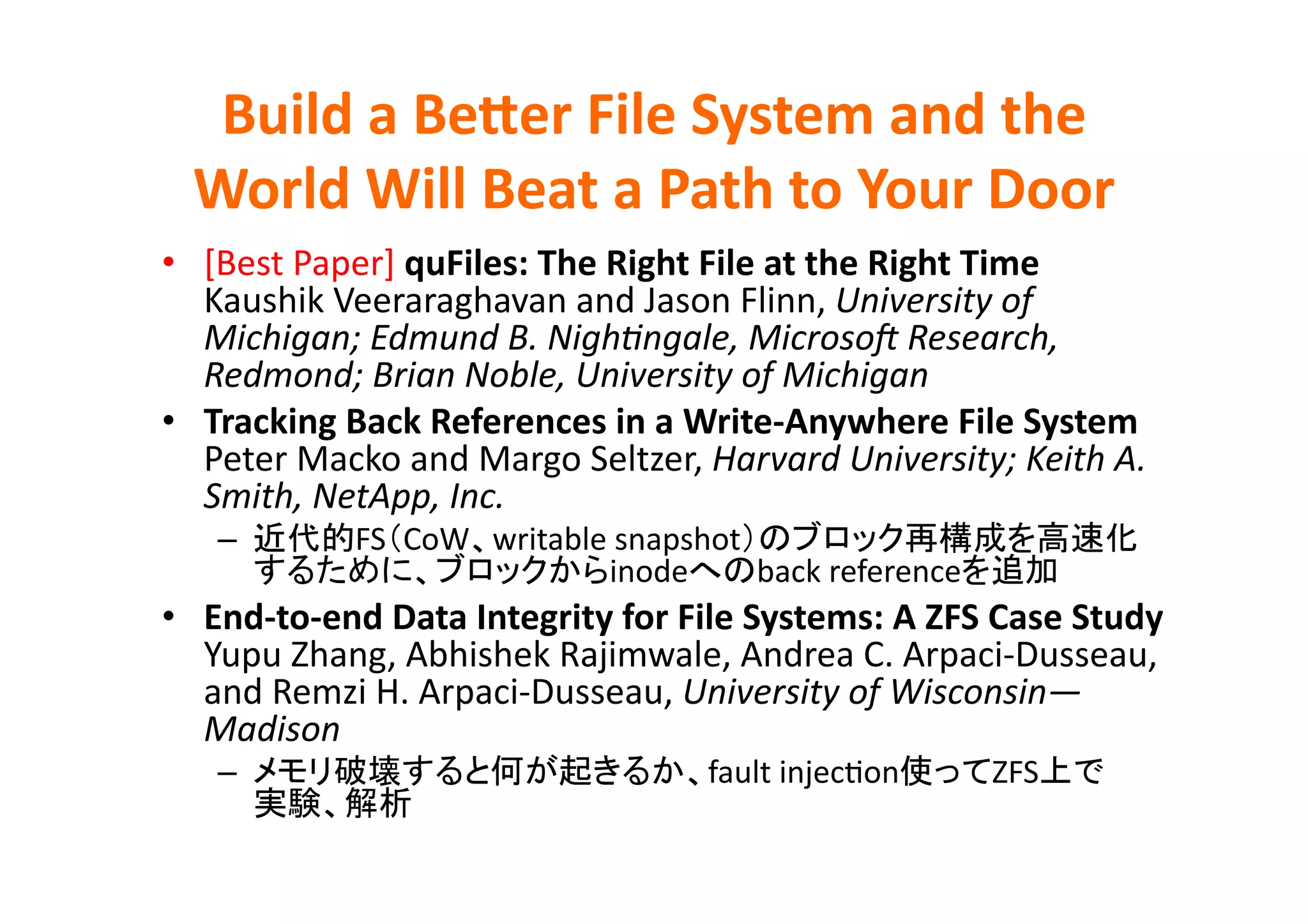 Build	
  a	
  BeQer	
  File	
  System	
  and	
  the	
  
   World	
  Will	
  Beat	
  a	
  Path	
  to	
  Your	
  Door	
•  [Best	
  Paper]	
  quFiles:	
  The	
  Right	
  File	
  at	
  the	
  Right	
  Time	
  
   Kaushik	
  Veeraraghavan	
  and	
  Jason	
  Flinn,	
  University	
  of	
  
   Michigan;	
  Edmund	
  B.	
  NighHngale,	
  MicrosoB	
  Research,	
  
   Redmond;	
  Brian	
  Noble,	
  University	
  of	
  Michigan	
  
•  Tracking	
  Back	
  References	
  in	
  a	
  Write-­‐Anywhere	
  File	
  System	
  
   Peter	
  Macko	
  and	
  Margo	
  Seltzer,	
  Harvard	
  University;	
  Keith	
  A.	
  
   Smith,	
  NetApp,	
  Inc.	
  
     –            FS CoW writable	
  snapshot
                                  inode       back	
  reference                        	
  
•  End-­‐to-­‐end	
  Data	
  Integrity	
  for	
  File	
  Systems:	
  A	
  ZFS	
  Case	
  Study	
  
   Yupu	
  Zhang,	
  Abhishek	
  Rajimwale,	
  Andrea	
  C.	
  Arpaci-­‐Dusseau,	
  
   and	
  Remzi	
  H.	
  Arpaci-­‐Dusseau,	
  University	
  of	
  Wisconsin—
   Madison	
  
     –                                              fault	
  injecEon           ZFS           	
  
                        	
 