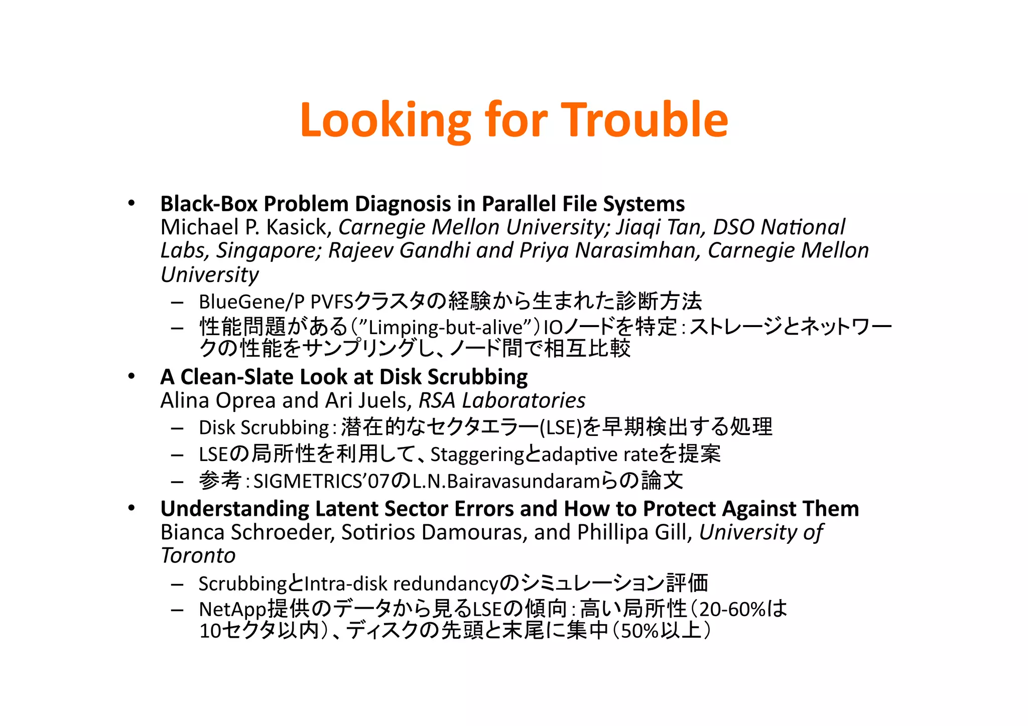 Looking	
  for	
  Trouble	
•  Black-­‐Box	
  Problem	
  Diagnosis	
  in	
  Parallel	
  File	
  Systems	
  
   Michael	
  P.	
  Kasick,	
  Carnegie	
  Mellon	
  University;	
  Jiaqi	
  Tan,	
  DSO	
  NaHonal	
  
   Labs,	
  Singapore;	
  Rajeev	
  Gandhi	
  and	
  Priya	
  Narasimhan,	
  Carnegie	
  Mellon	
  
   University	
  
      –  BlueGene/P	
  PVFS                                                          	
  
      –                     ”Limping-­‐but-­‐alive” IO
                                                                       	
  
•  A	
  Clean-­‐Slate	
  Look	
  at	
  Disk	
  Scrubbing	
  
   Alina	
  Oprea	
  and	
  Ari	
  Juels,	
  RSA	
  Laboratories	
  
      –  Disk	
  Scrubbing                    (LSE)                                                	
  
      –  LSE                      Staggering adapEve	
  rate                                	
  
      –           SIGMETRICS’07 L.N.Bairavasundaram                           	
  
•  Understanding	
  Latent	
  Sector	
  Errors	
  and	
  How	
  to	
  Protect	
  Against	
  Them	
  
   Bianca	
  Schroeder,	
  SoErios	
  Damouras,	
  and	
  Phillipa	
  Gill,	
  University	
  of	
  
   Toronto	
  
      –  Scrubbing Intra-­‐disk	
  redundancy                                         	
  
      –  NetApp                           LSE                                        20-­‐60%             	
  
         10                                                            50%                	
  
 
