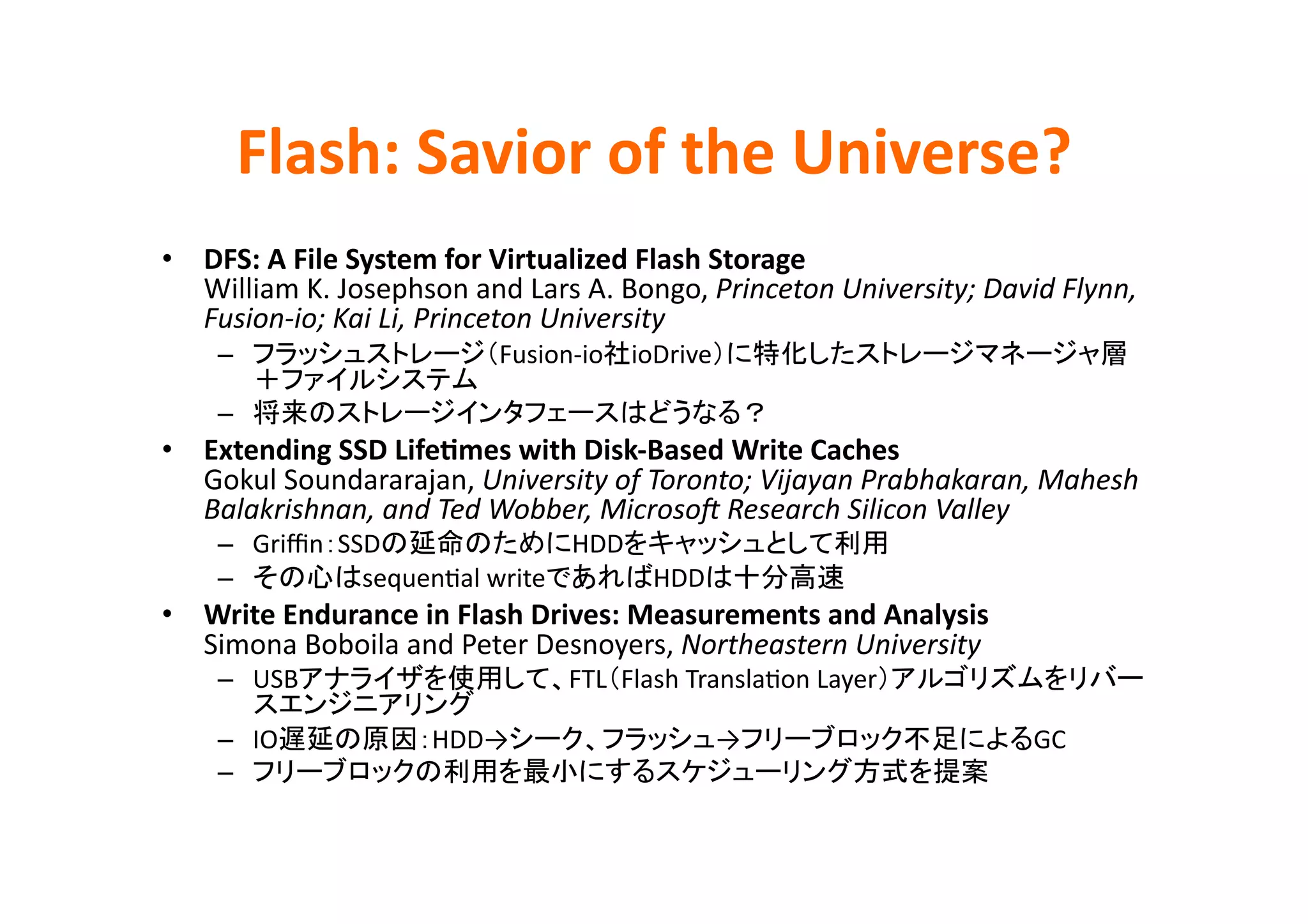 Flash:	
  Savior	
  of	
  the	
  Universe?	
•  DFS:	
  A	
  File	
  System	
  for	
  Virtualized	
  Flash	
  Storage	
  
   William	
  K.	
  Josephson	
  and	
  Lars	
  A.	
  Bongo,	
  Princeton	
  University;	
  David	
  Flynn,	
  
   Fusion-­‐io;	
  Kai	
  Li,	
  Princeton	
  University	
  
      –                                   Fusion-­‐io   ioDrive
                                   	
  
      –                                                               	
  
•  Extending	
  SSD	
  LifeBmes	
  with	
  Disk-­‐Based	
  Write	
  Caches	
  
   Gokul	
  Soundararajan,	
  University	
  of	
  Toronto;	
  Vijayan	
  Prabhakaran,	
  Mahesh	
  
   Balakrishnan,	
  and	
  Ted	
  Wobber,	
  MicrosoB	
  Research	
  Silicon	
  Valley	
  
      –  Griﬃn SSD                  HDD                                             	
  
      –          sequenEal	
  write                      HDD                 	
  
•  Write	
  Endurance	
  in	
  Flash	
  Drives:	
  Measurements	
  and	
  Analysis	
  
   Simona	
  Boboila	
  and	
  Peter	
  Desnoyers,	
  Northeastern	
  University	
  
      –  USB                                     FTL Flash	
  TranslaEon	
  Layer
                                	
  
      –  IO                   HDD→                                →                               GC	
  
      –                                                                                      	
 