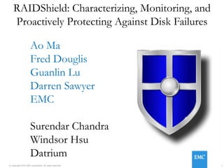 1© Copyright 2015 EMC Corporation. All rights reserved.
RAIDShield: Characterizing, Monitoring, and
Proactively Protecting Against Disk Failures
Ao Ma
Fred Douglis
Guanlin Lu
Darren Sawyer
EMC
Surendar Chandra
Windsor Hsu
Datrium
 