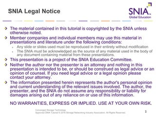 Converged Storage Technology
Approved SNIA Tutorial © 2016 Storage Networking Industry Association. All Rights Reserved.
SNIA Legal Notice
The material contained in this tutorial is copyrighted by the SNIA unless
otherwise noted.
Member companies and individual members may use this material in
presentations and literature under the following conditions:
Any slide or slides used must be reproduced in their entirety without modification
The SNIA must be acknowledged as the source of any material used in the body of
any document containing material from these presentations.
This presentation is a project of the SNIA Education Committee.
Neither the author nor the presenter is an attorney and nothing in this
presentation is intended to be, or should be construed as legal advice or an
opinion of counsel. If you need legal advice or a legal opinion please
contact your attorney.
The information presented herein represents the author's personal opinion
and current understanding of the relevant issues involved. The author, the
presenter, and the SNIA do not assume any responsibility or liability for
damages arising out of any reliance on or use of this information.
NO WARRANTIES, EXPRESS OR IMPLIED. USE AT YOUR OWN RISK.
2
 