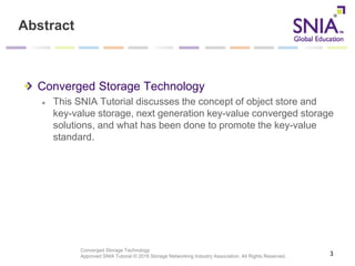 Converged Storage Technology
Approved SNIA Tutorial © 2016 Storage Networking Industry Association. All Rights Reserved.
Abstract
Converged Storage Technology
This SNIA Tutorial discusses the concept of object store and
key-value storage, next generation key-value converged storage
solutions, and what has been done to promote the key-value
standard.
3
 