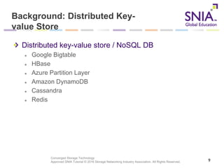 Converged Storage Technology
Approved SNIA Tutorial © 2016 Storage Networking Industry Association. All Rights Reserved.
Background: Distributed Key-
value Store
Distributed key-value store / NoSQL DB
Google Bigtable
HBase
Azure Partition Layer
Amazon DynamoDB
Cassandra
Redis
9
 