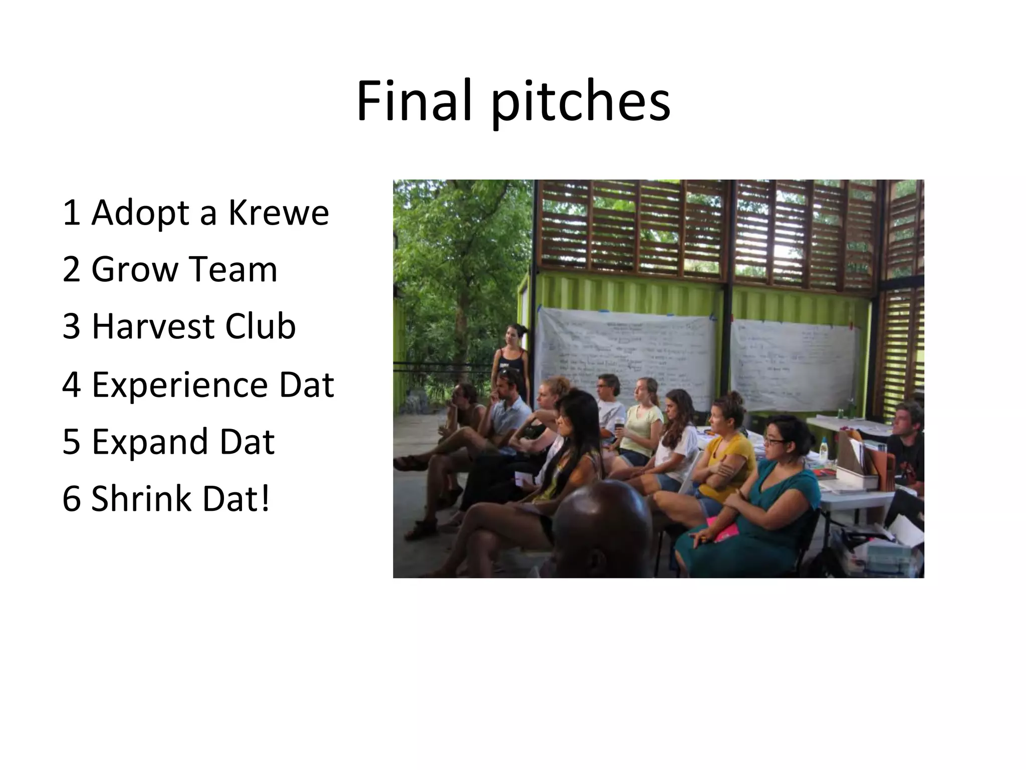 Final	
  pitches	
  
1	
  Adopt	
  a	
  Krewe	
  
2	
  Grow	
  Team	
  
3	
  Harvest	
  Club	
  
4	
  Experience	
  Dat	
  
5	
  Expand	
  Dat	
  
6	
  Shrink	
  Dat!	
  	
  

 