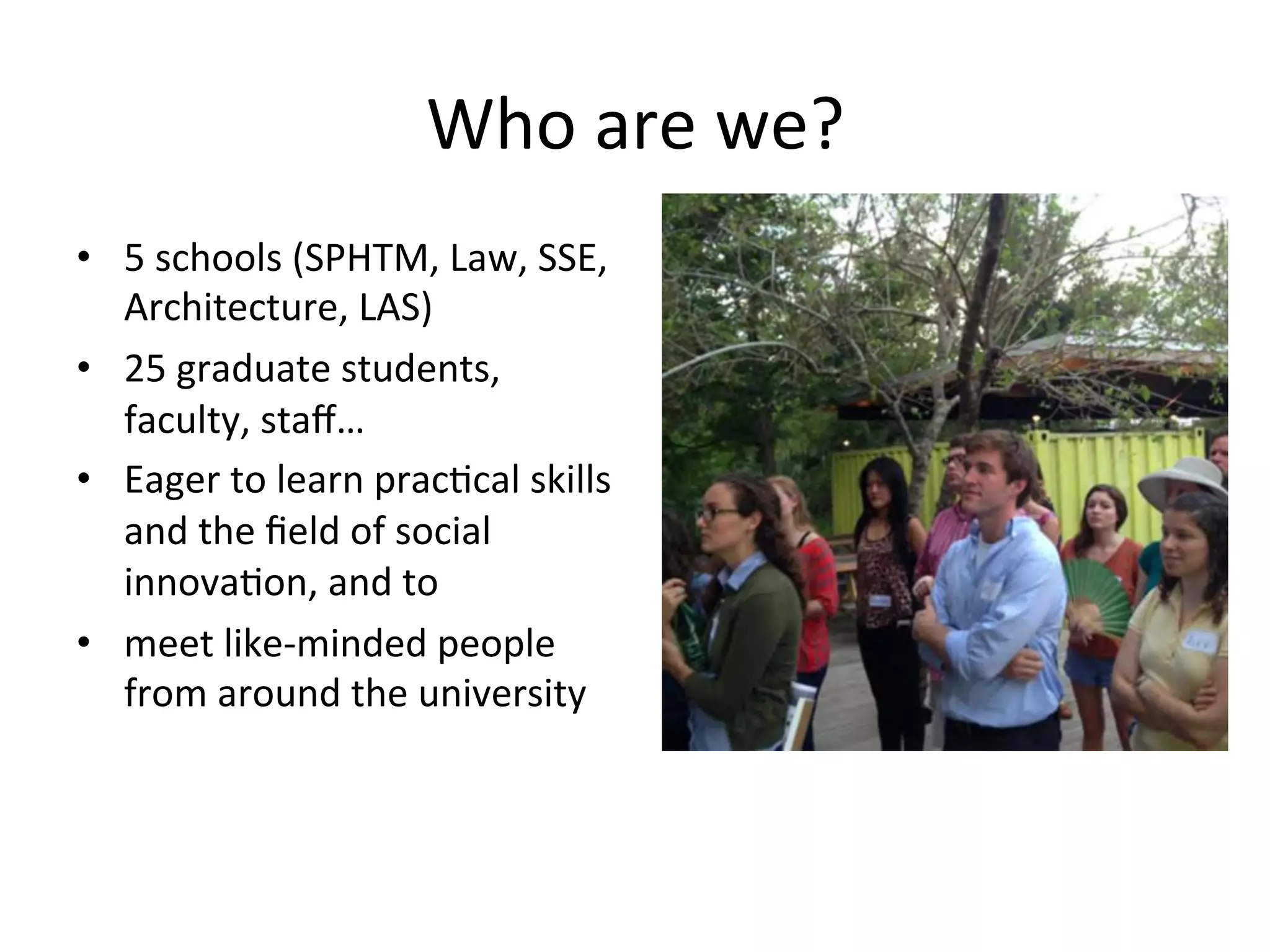 Who	
  are	
  we?	
  
•  5	
  schools	
  (SPHTM,	
  Law,	
  SSE,	
  
Architecture,	
  LAS)	
  
•  25	
  graduate	
  students,	
  
faculty,	
  staﬀ…	
  
•  Eager	
  to	
  learn	
  prac5cal	
  skills	
  
and	
  the	
  ﬁeld	
  of	
  social	
  
innova5on,	
  and	
  to	
  
•  meet	
  like-­‐minded	
  people	
  
from	
  around	
  the	
  university	
  

 