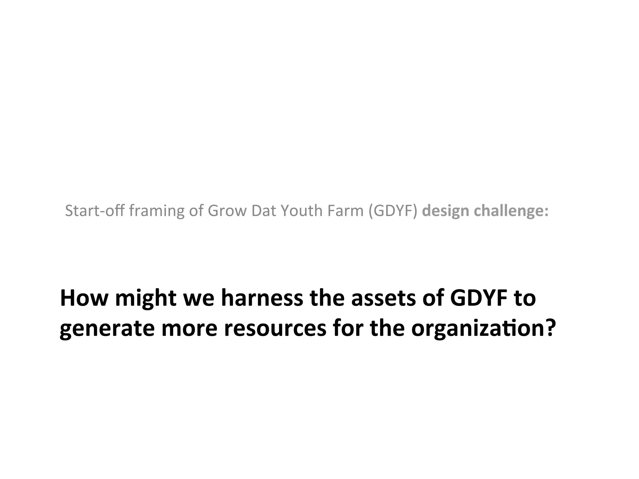Start-­‐oﬀ	
  framing	
  of	
  Grow	
  Dat	
  Youth	
  Farm	
  (GDYF)	
  design	
  challenge:	
  

How	
  might	
  we	
  harness	
  the	
  assets	
  of	
  GDYF	
  to	
  
generate	
  more	
  resources	
  for	
  the	
  organiza*on?	
  
	
  

 