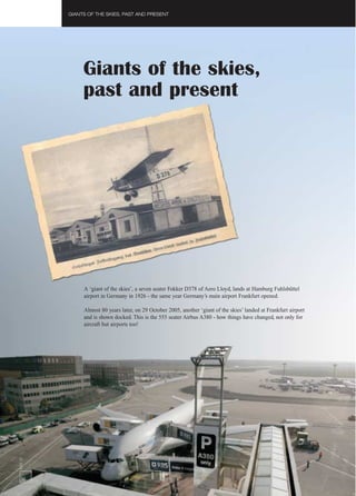 GIANTS OF THE SKIES, PAST AND PRESENT




               Giants of the skies,
               past and present




               A ‘giant of the skies’, a seven seater Fokker D378 of Aero Lloyd, lands at Hamburg Fuhlsbüttel
               airport in Germany in 1926 - the same year Germany’s main airport Frankfurt opened.

               Almost 80 years later, on 29 October 2005, another ‘giant of the skies’ landed at Frankfurt airport
               and is shown docked. This is the 555 seater Airbus A380 - how things have changed, not only for
               aircraft but airports too!
FAST 37




 36
 