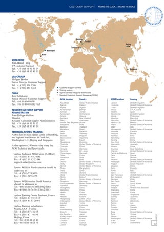CUSTOMER SUPPORT                  AROUND THE CLOCK... AROUND THE WORLD




WORLDWIDE
Jean-Daniel Leroy
VP Customer Support
Tel: +33 (0)5 61 93 35 04
Fax: +33 (0)5 61 93 41 01

USA/CANADA
Philippe Bordes
Senior Director Customer Support
Tel: +1 (703) 834 3506
Fax: +1 (703) 834 3464                          Customer Support Centres
                                                Training centres
CHINA                                           Spares centres / Regional warehouses
                                                Resident Customer Support Managers (RCSM)
Ron Bollekamp
Senior Director Customer Support                RCSM location         Country                           RCSM location       Country
Tel: +86 10 804 86161
                                                Abu Dhabi             United Arab Emirates              London              United Kingdom
Fax: +86 10 804 86162 / 63                      Ajaccio               France                            Louisville          United States of America
                                                Algiers               Algeria                           Luton               United Kingdom
RESIDENT CUSTOMER SUPPORT                       Al-Manamah            Bahrain                           Macau               S.A.R. China
                                                Amman                 Jordan                            Madrid              Spain
ADMINISTRATION                                  Amsterdam             Netherlands                       Manchester          United Kingdom
Jean-Philippe Guillon                           Athens                Greece                            Manila              Philippines
Director                                        Auckland              New Zealand                       Mauritius           Mauritius
Resident Customer Support Administration        Baku                  Azerbaijan                        Memphis             United States of America
                                                Bandar Seri Begawan   Brunei                            Mexico City         Mexico
Tel: +33 (0)5 61 93 31 02                       Bangalore             India                             Miami               United States of America
Fax: +33 (0)5 61 93 49 64                       Bangkok               Thailand                          Milan               Italy
                                                Barcelona             Spain                             Minneapolis         United States of America
TECHNICAL, SPARES, TRAINING                     Beirut                Lebanon                           Montreal            Canada
                                                Berlin                Germany                           Moscow              Russia
Airbus has its main spares centre in Hamburg,   Brussels              Belgium                           Mumbai              India
and regional warehouses in Frankfurt,           Buenos Aires          Argentina                         Nanchang            China
Washington D.C., Beijing and Singapore.         Cairo                 Egypt                             Nanjing             China
                                                Casablanca            Morocco                           New York            United States of America
                                                Charlotte             United States of America          Newcastle           Australia
Airbus operates 24 hours a day every day.       Chengdu               China                             Ningbo              China
AOG Technical and Spares calls.                 Cologne               Germany                           Noumea              New Caledonia
                                                Colombo               Sri Lanka                         Orlando             United States of America
                                                Copenhagen            Denmark                           Palma de Mallorca   Spain
  Airbus Technical AOG Centre (AIRTAC)          Dalian                China                             Paris               France
  Tel: +33 (0)5 61 93 34 00                     Damascus              Syria                             Paro                Bhutan
  Fax:+33 (0)5 61 93 35 00                      Delhi                 India                             Phoenix             United States of America
  support.airtac@airbus.com                     Denver                United States of America          Pittsburgh          United States of America
                                                Derby                 United Kingdom                    Prague              Czech Republic
                                                Detroit               United States of America          Qingdao             China
  Spares AOGs in North America should be        Dhaka                 Bangladesh                        Quito               Ecuador
  addressed to:                                 Doha                  Qatar                             Rome                Italy
  Tel: +1 (703) 729 9000                        Donetsk               Ukraine                           San’a               Yemen
                                                Dubai                 United Arab Emirates              San Francisco       United States of America
  Fax:+1 (703) 729 4373                         Dublin                Ireland                           San Salvador        El Salvador
                                                Duluth                United States of America          Santiago            Chile
  Spares AOGs outside North America             Dusseldorf            Germany                           Sao Paulo           Brazil
  should be addressed to:                       Fort Lauderdale       United States of America          Seoul               South Korea
                                                Frankfurt             Germany                           Shanghai            China
  Tel: +49 (40) 50 76 3001/3002/3003            Guangzhou             China                             Sharjah             United Arab Emirates
  Fax:+49 (40) 50 76 3011/3012/3013             Hangzhou              China                             Shenyang            China
                                                Haikou                China                             Shenzhen            China
  Airbus Training Centre Toulouse, France       Hanoi                 Vietnam                           Singapore           Singapore
                                                Helsinki              Finland                           Sydney              Australia
  Tel: +33 (0)5 61 93 33 33                     Hong Kong             S.A.R. China                      Taipei              Taiwan
  Fax:+33 (0)5 61 93 20 94                      Indianapolis          United States of America          Tashkent            Uzbekistan
                                                Istanbul              Turkey                            Tehran              Iran
                                                Jakarta               Indonesia                         Tokyo               Japan
  Airbus Training subsidiaries                  Jinan                 China                             Toronto             Canada
  Miami, USA - Florida                          Johannesburg          South Africa                      Toulouse            France
  Tel: +1 (305) 871 36 55                       Karachi               Pakistan                          Tulsa               United States of America
  Fax:+1 (305) 871 46 49                        kita-Kyushu           Japan                             Tunis               Tunisia
                                                                                                                                                        FAST 37




                                                Kuala Lumpur          Malaysia                          Vienna              Austria
  Beijing, China                                Kuwait city           Kuwait                            Washington          United States of America
  Tel: +86 10 80 48 63 40                       Lanzhou               China                             Xi'an               China
  Fax:+86 10 80 48 65 76                        Larnaca               Cyprus                            Zurich              Switzerland
                                                Lisbon                Portugal                                                                         37
 
