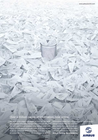 www.airbusworld.com




Over a million pages of information, now online.
We could write pages and pages on how we can make           personalised details and you can even cut and paste any
your business information management more cost effective.   relevant information into your own
But why hunt through endless filing cabinets when with      documents. Don’t go through the
Airbus On-Line Services you get rapid, up to date access    long haul to find what you want,
to all our technical data? It’s simple and easy to use.     visit www.airbusworld.com instead.
All subscribers have totally secure access to all their     Airbus. Setting the standards.
 