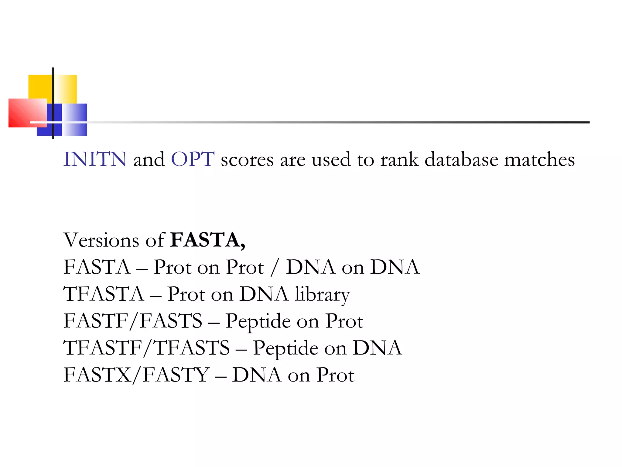 INITN and OPT scores are used to rank database matches
Versions of FASTA,
FASTA – Prot on Prot / DNA on DNA
TFASTA – Prot on DNA library
FASTF/FASTS – Peptide on Prot
TFASTF/TFASTS – Peptide on DNA
FASTX/FASTY – DNA on Prot
 