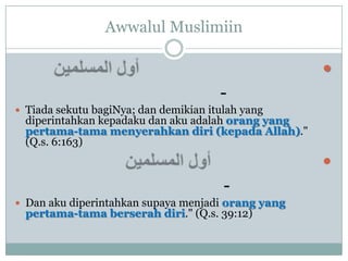 Awwalul Muslimiin

                                                     
                                       -
 Tiada sekutu bagiNya; dan demikian itulah yang
  diperintahkan kepadaku dan aku adalah orang yang
  pertama-tama menyerahkan diri (kepada Allah)."
  (Q.s. 6:163)
                                                     
                                        -
 Dan aku diperintahkan supaya menjadi orang yang
  pertama-tama berserah diri." (Q.s. 39:12)
 
