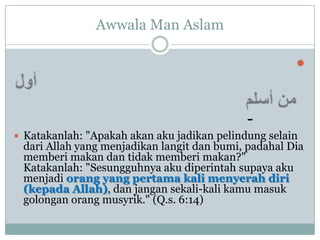 Awwala Man Aslam

                                                      


                                             -
 Katakanlah: "Apakah akan aku jadikan pelindung selain
 dari Allah yang menjadikan langit dan bumi, padahal Dia
 memberi makan dan tidak memberi makan?"
 Katakanlah: "Sesungguhnya aku diperintah supaya aku
 menjadi orang yang pertama kali menyerah diri
 (kepada Allah), dan jangan sekali-kali kamu masuk
 golongan orang musyrik." (Q.s. 6:14)
 