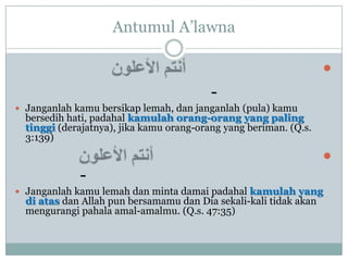 Antumul A‟lawna

                                                                   
                                          -
 Janganlah kamu bersikap lemah, dan janganlah (pula) kamu
  bersedih hati, padahal kamulah orang-orang yang paling
  tinggi (derajatnya), jika kamu orang-orang yang beriman. (Q.s.
  3:139)

                                                                   
             -
 Janganlah kamu lemah dan minta damai padahal kamulah yang
  di atas dan Allah pun bersamamu dan Dia sekali-kali tidak akan
  mengurangi pahala amal-amalmu. (Q.s. 47:35)
 