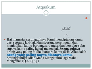 Atqaakum

                                                        


                                          -
 Hai manusia, sesungguhnya Kami menciptakan kamu
 dari seorang laki-laki dan seorang perempuan dan
 menjadikan kamu berbangsa-bangsa dan bersuku-suku
 supaya kamu saling kenal-mengenal. Sesungguhnya
 orang yang paling mulia diantara kamu disisi Allah ialah
 orang yang paling taqwa diantara kamu.
 Sesungguhnya Allah Maha Mengetahui lagi Maha
 Mengenal. (Q.s. 49:13)
 
