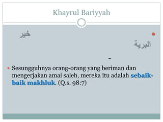 Khayrul Bariyyah

                                                 


                                  -
 Sesungguhnya orang-orang yang beriman dan
 mengerjakan amal saleh, mereka itu adalah sebaik-
 baik makhluk. (Q.s. 98:7)
 