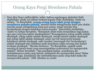 Orang Kaya Pergi Membawa Pahala

 Dari Abu Dzarr radhiyallahu „anhu: bahwa segolongan shahabat Nabi
  shallallahu „alaihi wa sallam berkata kepada Nabi shallallahu „alaihi wa
  sallam, “Ya Rasulullah, orang-orang kaya telah pergi dengan
  membawa pahala-pahala, mereka shalat sebagaimana kami pun shalat,
  mereka puasa sebagaimana kami pun puasa, tetapi mereka bisa
  bershadaqah dengan kelebihan harta mereka.” Rasulullah shallallahu
  „alaihi wa sallam bersabda: “Bukankah Allah telah menjadikan bagi kalian
  apa-apa yang bisa kalian shadaqahkan? Sesungguhnya setiap tasbih adalah
  shadaqah, setiap takbir adalah shadaqah, setiap tahmid adalah shadaqah
  dan setiap tahlil adalah shadaqah; amar ma‟ruf (menyuruh kepada
  kebaikan) adalah shadaqah, nahi munkar (mencegah dari kemunkaran)
  adalah shadaqah dan (bahkan) pada kemaluan salah seorang dari kalian
  terdapat shadaqah.” Mereka bertanya: “Ya Rasulullah, apakah salah
  seorang di antara kami yang menumpahkan syahwatnya itu memperoleh
  pahala?” Beliau bersabda: “Apa pendapat kalian, seandainya dia
  meletakkannya pada yang haram, bukankah dia memperoleh dosa? Maka
  demikian juga, seandainya dia meletakkannya pada yang halal maka dia
  memperoleh pahala.” (HR. Muslim no.1006)
 